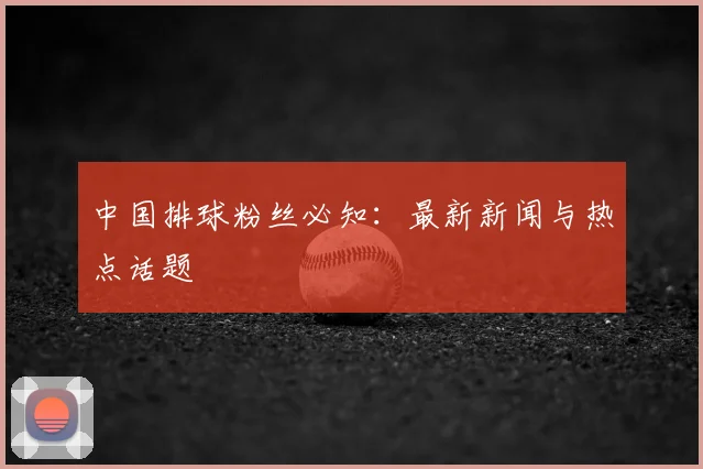 中国排球粉丝必知：最新新闻与热点话题