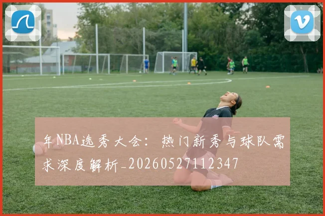 年NBA选秀大会:热门新秀与球队需求深度解析_20260527112347