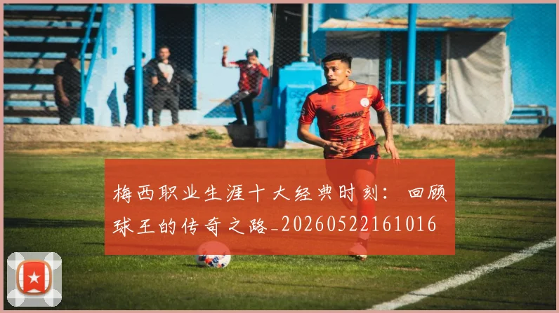梅西职业生涯十大经典时刻:回顾球王的传奇之路_20260522161016