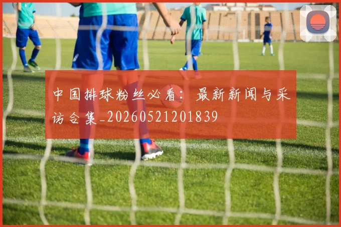 中国排球粉丝必看：最新新闻与采访合集_20260521201839