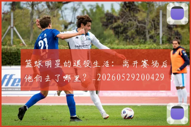 篮球明星的退役生活:离开赛场后他们去了哪里?_20260529200429