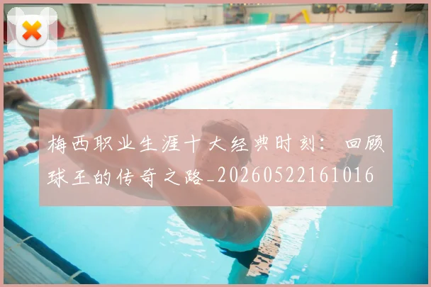 梅西职业生涯十大经典时刻:回顾球王的传奇之路_20260522161016