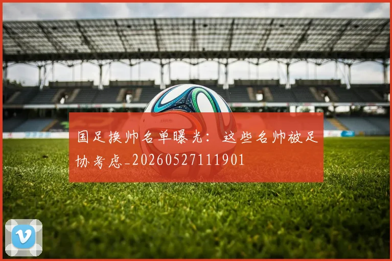 国足换帅名单曝光:这些名帅被足协考虑_20260527111901