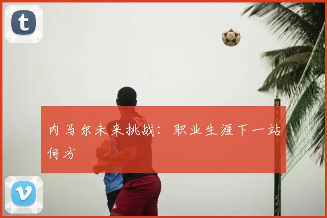 内马尔未来挑战:职业生涯下一站何方