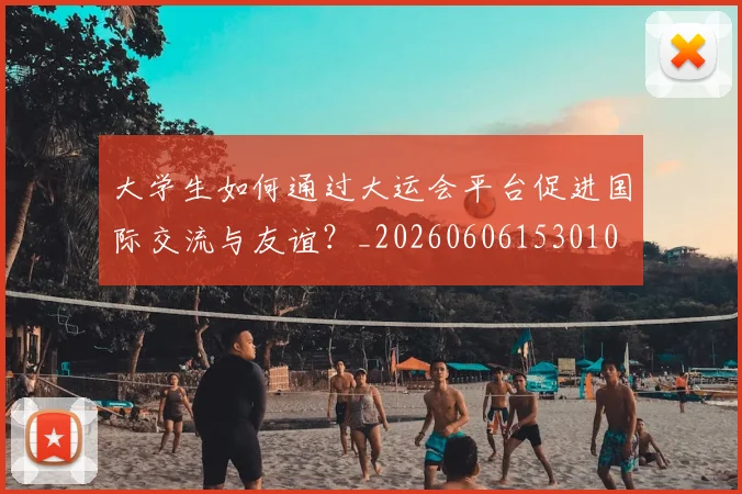 大学生如何通过大运会平台促进国际交流与友谊?_20260606153010