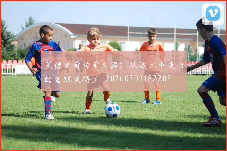 莫德里奇传奇生涯:从战火中走出的金球奖得主_20260703182205