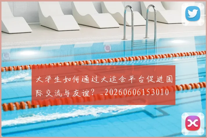 大学生如何通过大运会平台促进国际交流与友谊?_20260606153010