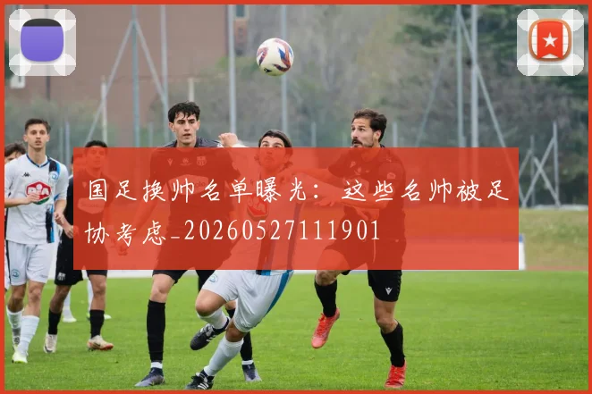 国足换帅名单曝光:这些名帅被足协考虑_20260527111901